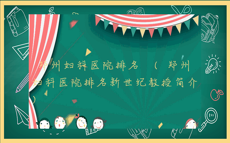 郑州妇科医院排名 (郑州妇科医院排名新世纪教授简介)